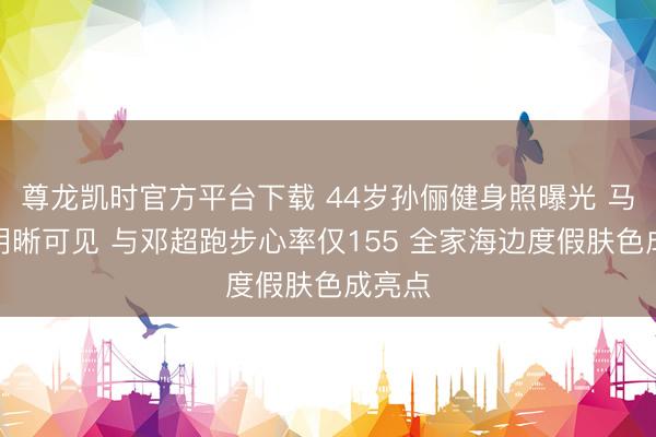 尊龙凯时官方平台下载 44岁孙俪健身照曝光 马甲线明晰可见 与邓超跑步心率仅155 全家海边度假肤色成亮点