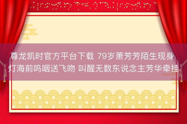 尊龙凯时官方平台下载 79岁萧芳芳陌生现身 灯海前呜咽送飞吻 叫醒无数东说念主芳华牵挂