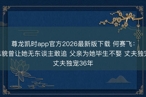 尊龙凯时app官方2026最新版下载 何赛飞：好意思貌曾让她无东谈主敢追 父亲为她毕生不娶 丈夫独宠36年
