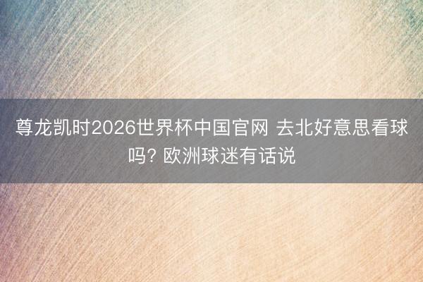 尊龙凯时2026世界杯中国官网 去北好意思看球吗? 欧洲球迷有话说