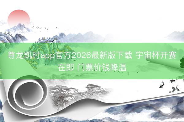 尊龙凯时app官方2026最新版下载 宇宙杯开赛在即 门票价钱降温