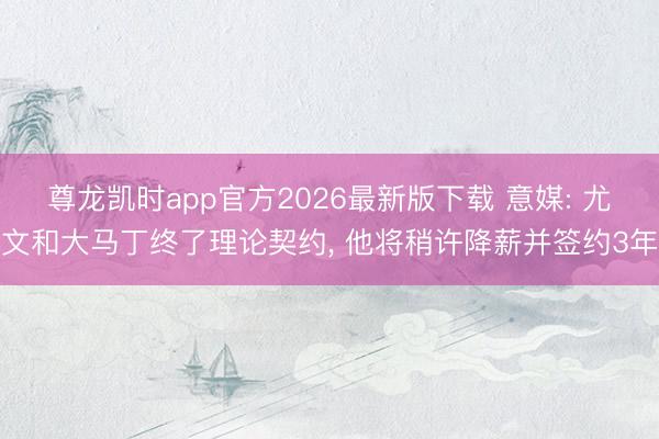 尊龙凯时app官方2026最新版下载 意媒: 尤文和大马丁终了理论契约， 他将稍许降薪并签约3年