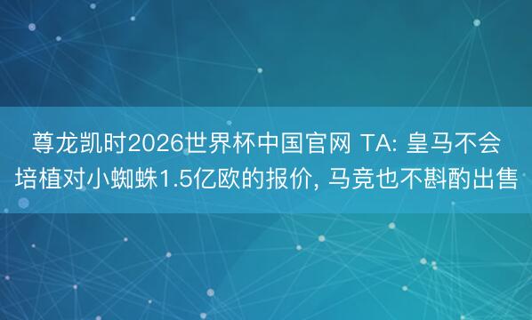 尊龙凯时2026世界杯中国官网 TA: 皇马不会培植对小蜘蛛1.5亿欧的报价， 马竞也不斟酌出售
