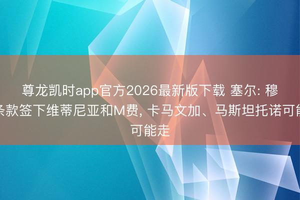 尊龙凯时app官方2026最新版下载 塞尔: 穆帅条款签下维蒂尼亚和M费， 卡马文加、马斯坦托诺可能走