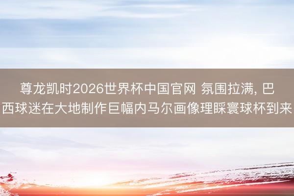尊龙凯时2026世界杯中国官网 氛围拉满， 巴西球迷在大地制作巨幅内马尔画像理睬寰球杯到来
