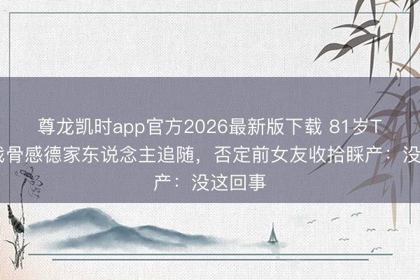 尊龙凯时app官方2026最新版下载 81岁TVB老戏骨感德家东说念主追随,否定前女友收拾睬产:没这回事