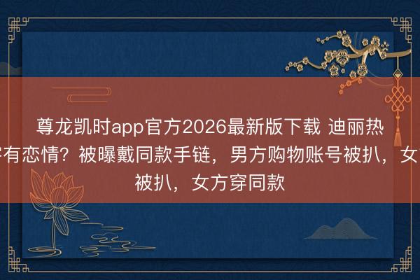 尊龙凯时app官方2026最新版下载 迪丽热巴陈飞宇有恋情？被曝戴同款手链，男方购物账号被扒，女方穿同款
