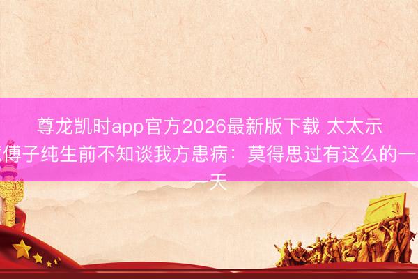 尊龙凯时app官方2026最新版下载 太太示意傅子纯生前不知谈我方患病：莫得思过有这么的一天