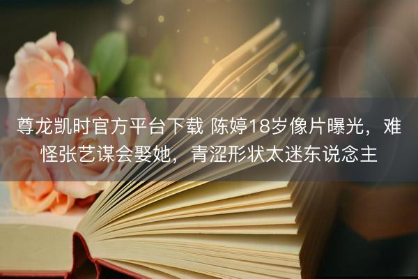 尊龙凯时官方平台下载 陈婷18岁像片曝光，难怪张艺谋会娶她，青涩形状太迷东说念主