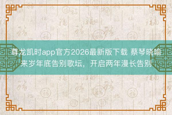 尊龙凯时app官方2026最新版下载 蔡琴晓喻来岁年底告别歌坛，开启两年漫长告别