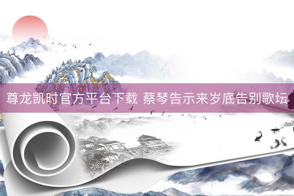 尊龙凯时官方平台下载 蔡琴告示来岁底告别歌坛