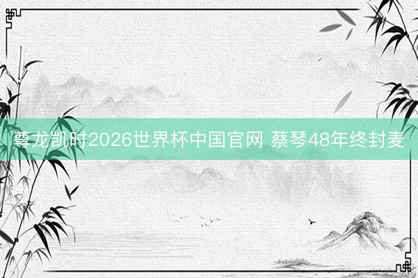 尊龙凯时2026世界杯中国官网 蔡琴48年终封麦