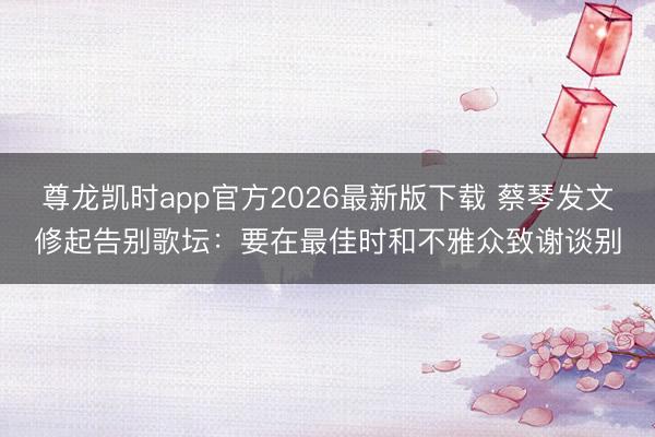 尊龙凯时app官方2026最新版下载 蔡琴发文修起告别歌坛：要在最佳时和不雅众致谢谈别