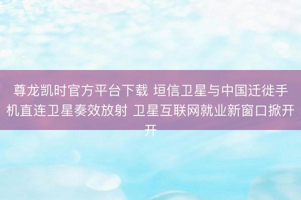 尊龙凯时官方平台下载 垣信卫星与中国迁徙手机直连卫星奏效放射 卫星互联网就业新窗口掀开