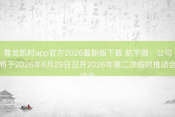 尊龙凯时app官方2026最新版下载 航宇微：公司将于2026年6月29日召开2026年第二次临时推动会