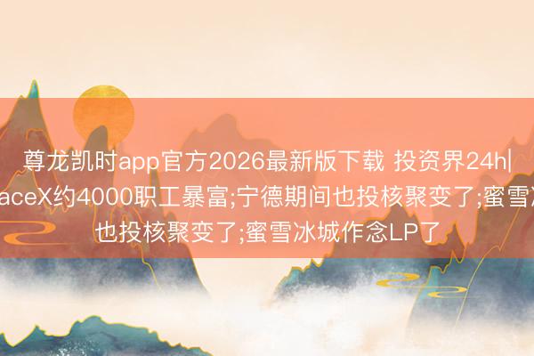 尊龙凯时app官方2026最新版下载 投资界24h|今晚敲钟， SpaceX约4000职工暴富;宁德期间也投核聚变了;蜜雪冰城作念LP了