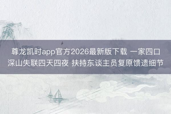 尊龙凯时app官方2026最新版下载 一家四口深山失联四天四夜 扶持东谈主员复原馈遗细节