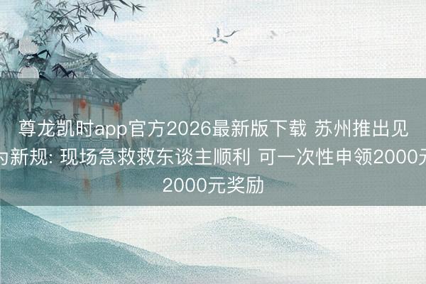 尊龙凯时app官方2026最新版下载 苏州推出见急勇为新规: 现场急救救东谈主顺利 可一次性申领2000元奖励
