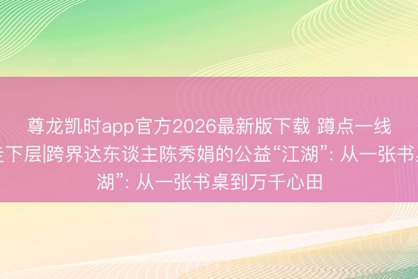 尊龙凯时app官方2026最新版下载 蹲点一线・新传学子走下层|跨界达东谈主陈秀娟的公益“江湖”: 从一张书桌到万千心田