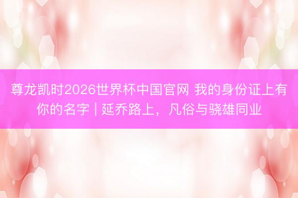 尊龙凯时2026世界杯中国官网 我的身份证上有你的名字 | 延乔路上，凡俗与骁雄同业