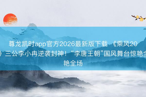 尊龙凯时app官方2026最新版下载 《乘风2026》三公李小冉逆袭封神!“李唐王朝”国风舞台惊艳全场