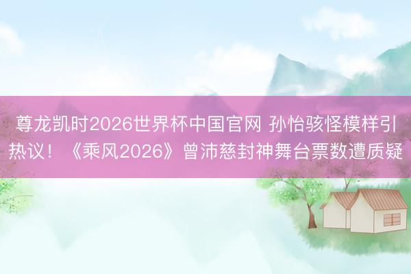 尊龙凯时2026世界杯中国官网 孙怡骇怪模样引热议！《乘风2026》曾沛慈封神舞台票数遭质疑