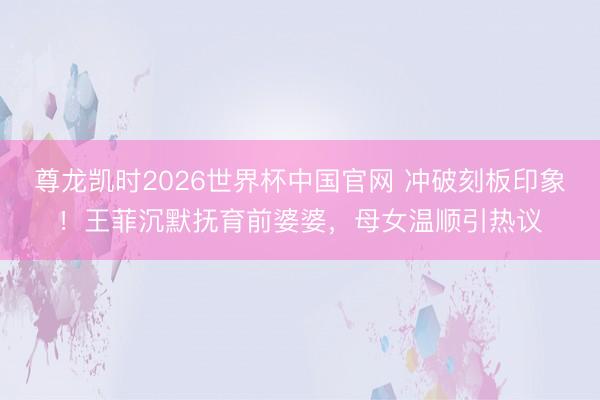 尊龙凯时2026世界杯中国官网 冲破刻板印象！王菲沉默抚育前婆婆，母女温顺引热议