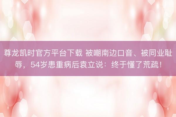 尊龙凯时官方平台下载 被嘲南边口音、被同业耻辱,54岁患重病后袁立说:终于懂了荒疏!