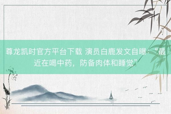 尊龙凯时官方平台下载 演员白鹿发文自曝：“最近在喝中药，防备肉体和睡觉”