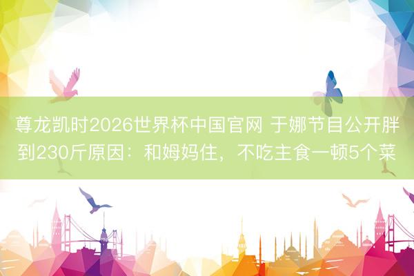 尊龙凯时2026世界杯中国官网 于娜节目公开胖到230斤原因：和姆妈住，不吃主食一顿5个菜