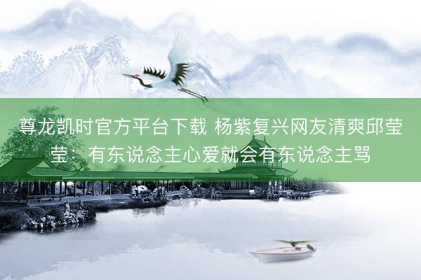 尊龙凯时官方平台下载 杨紫复兴网友清爽邱莹莹：有东说念主心爱就会有东说念主骂