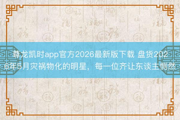 尊龙凯时app官方2026最新版下载 盘货2026年5月灾祸物化的明星，每一位齐让东谈主恻然