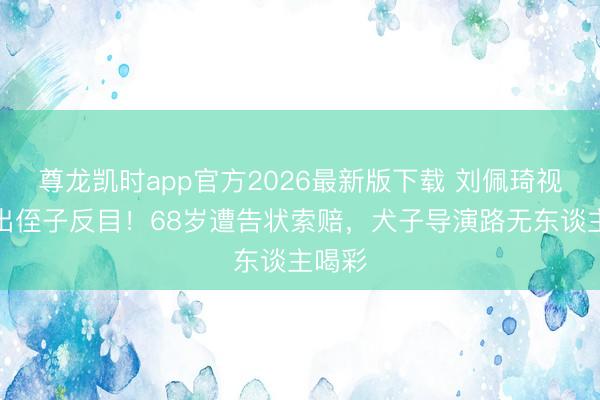 尊龙凯时app官方2026最新版下载 刘佩琦视如己出侄子反目！68岁遭告状索赔，犬子导演路无东谈主喝彩