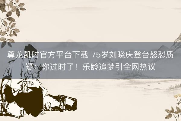 尊龙凯时官方平台下载 75岁刘晓庆登台怒怼质疑：你过时了！乐龄追梦引全网热议