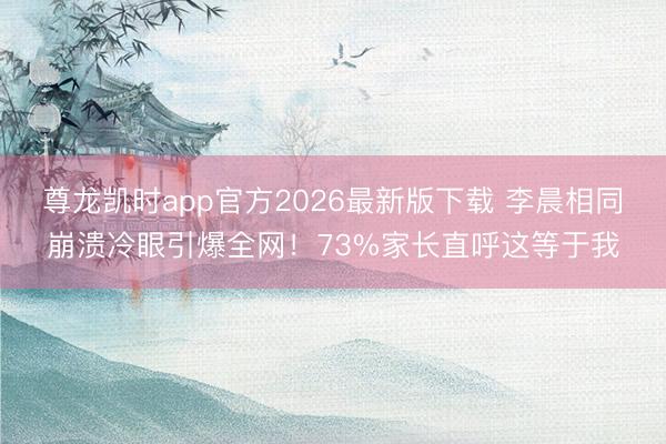 尊龙凯时app官方2026最新版下载 李晨相同崩溃冷眼引爆全网!73%家长直呼这等于我