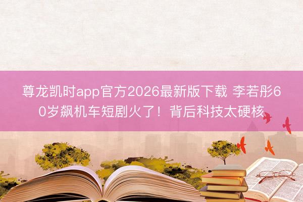 尊龙凯时app官方2026最新版下载 李若彤60岁飙机车短剧火了！背后科技太硬核