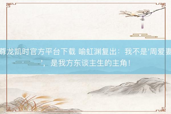 尊龙凯时官方平台下载 喻虹渊复出:我不是'周爱妻',是我方东谈主生的主角!