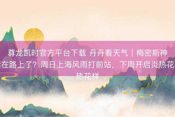 尊龙凯时官方平台下载 丹丹看天气｜梅密斯神话在路上了？周日上海风雨打前站，下周开启炎热花样