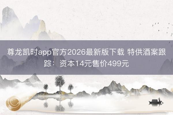 尊龙凯时app官方2026最新版下载 特供酒案跟踪：资本14元售价499元