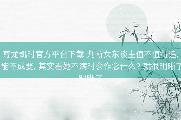 尊龙凯时官方平台下载 判断女东谈主值不值得追, 能不成娶, 其实看她不满时会作念什么? 就很明晰了