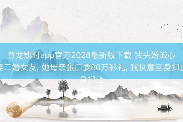 尊龙凯时app官方2026最新版下载 我头婚诚心娶二婚女友， 她母亲张口要80万彩礼， 我执意回身抑止