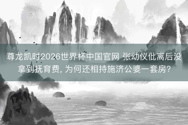 尊龙凯时2026世界杯中国官网 张幼仪仳离后没拿到抚育费， 为何还相持施济公婆一套房?