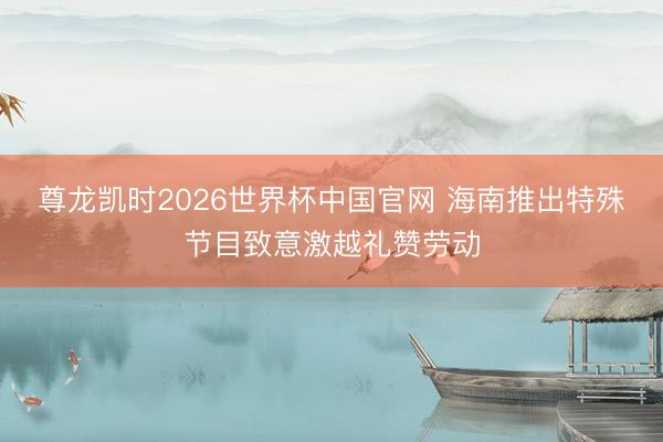 尊龙凯时2026世界杯中国官网 海南推出特殊节目致意激越礼赞劳动