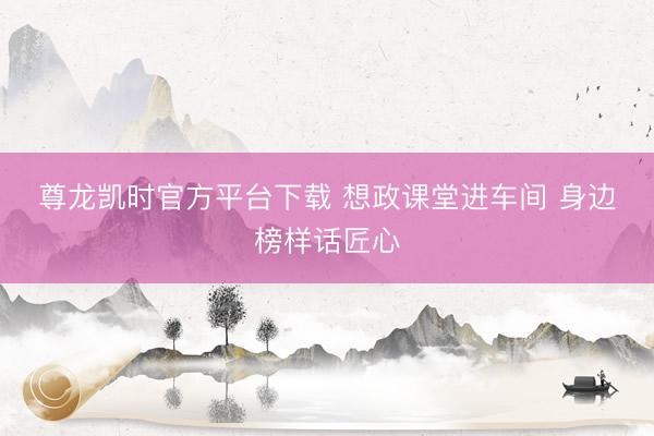 尊龙凯时官方平台下载 想政课堂进车间 身边榜样话匠心
