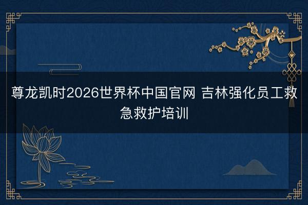 尊龙凯时2026世界杯中国官网 吉林强化员工救急救护培训