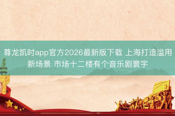 尊龙凯时app官方2026最新版下载 上海打造滥用新场景 市场十二楼有个音乐剧寰宇