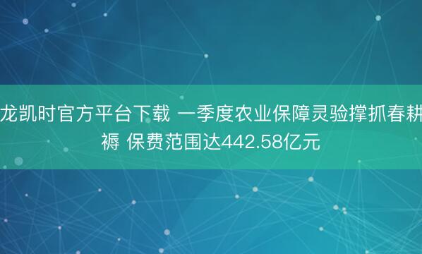 尊龙凯时官方平台下载 一季度农业保障灵验撑抓春耕坐褥 保费范围达442.58亿元