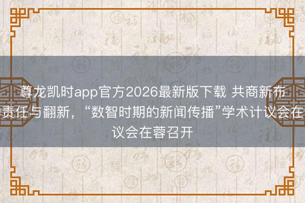 尊龙凯时app官方2026最新版下载 共商新布道育的责任与翻新，“数智时期的新闻传播”学术计议会在蓉召开