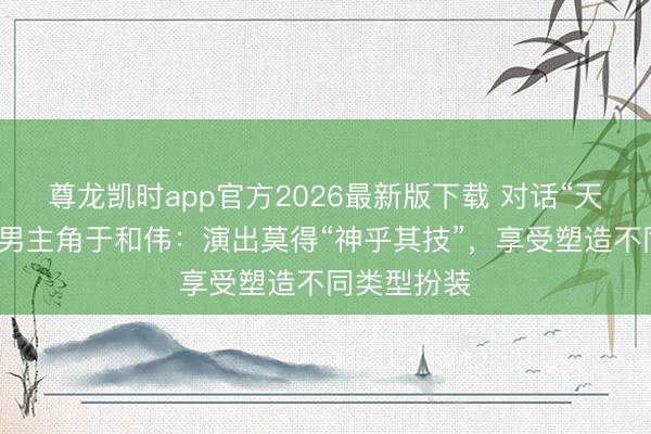尊龙凯时app官方2026最新版下载 对话“天坛奖”最好男主角于和伟：演出莫得“神乎其技”，享受塑造不同类型扮装