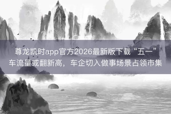 尊龙凯时app官方2026最新版下载 “五一”车流量或翻新高，车企切入做事场景占领市集